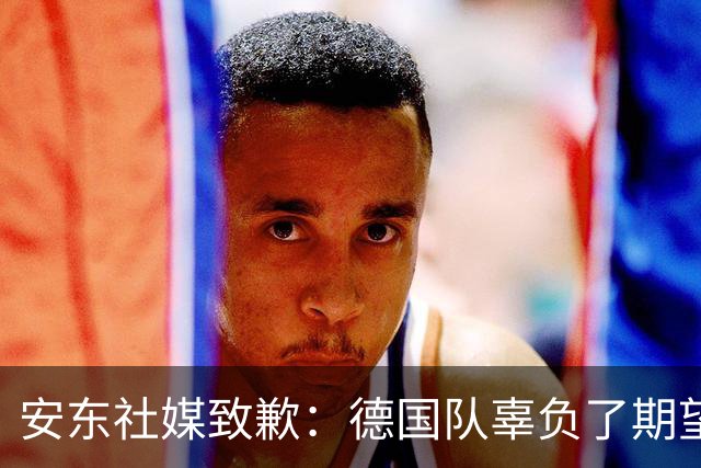安东社媒致歉：德国队辜负了期望 球迷们完全有理由失望和愤怒