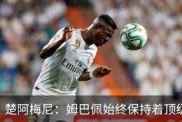楚阿梅尼：姆巴佩始终保持着顶级水准，他总能在关键战中挺身而出
